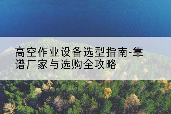 当阳升降车厂家-高空作业设备选型指南-靠谱厂家与选购全攻略