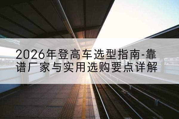 当阳登高车厂家推荐-2026年登高车选型指南-靠谱厂家与实用选购要点详解