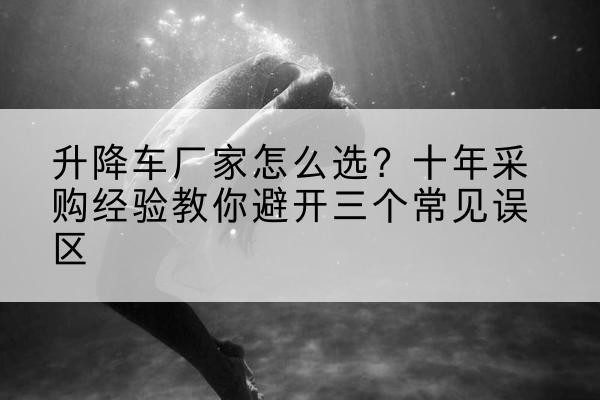 当阳升降车厂家-怎么选?十年采购经验教你避开三个常见误区