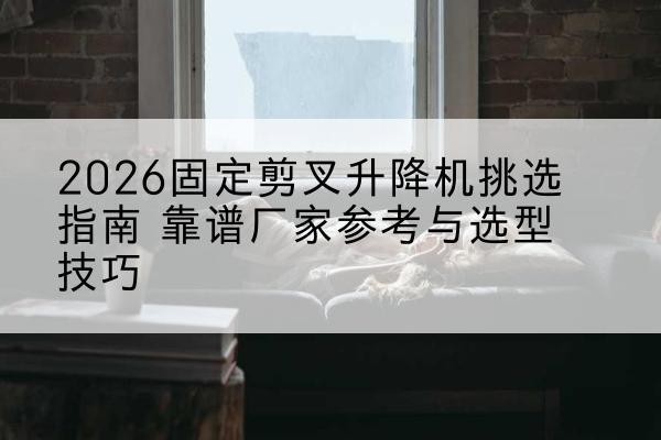 当阳固定剪叉升降机厂家推荐-2026固定剪叉升降机挑选指南 靠谱厂家参考与选型技巧