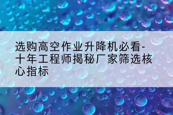 当阳高空作业升降机厂家推荐-选购高空作业升降机必看-十年工程师揭秘厂家筛选核心指标