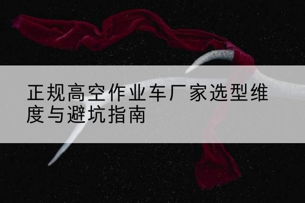 当阳高空作业车厂家-正规选型维度与避坑指南