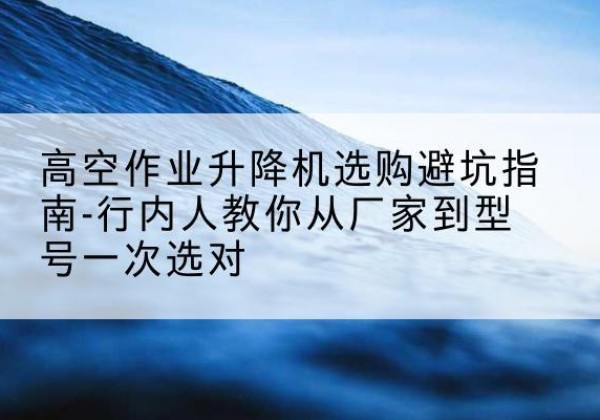 当阳升降平台厂家-高空作业升降机选购避坑指南-行内人教你从厂家到型号一次选对