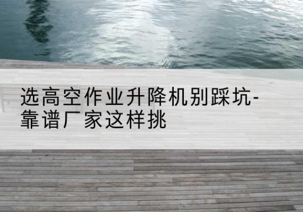 当阳剪叉式升降机厂家-选高空作业升降机别踩坑-靠谱厂家这样挑