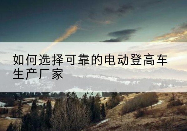 当阳电动登高车厂家-如何选择可靠的电动登高车生产厂家