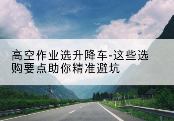 当阳升降车厂家-高空作业选升降车-这些选购要点助你*避坑