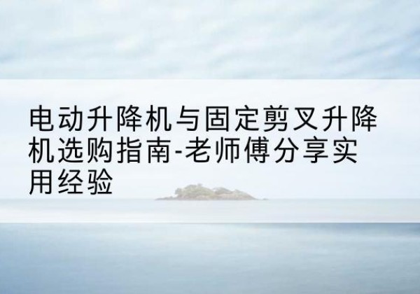 当阳电动升降机怎么选-电动升降机与固定剪叉升降机选购指南-老师傅分享实用经验