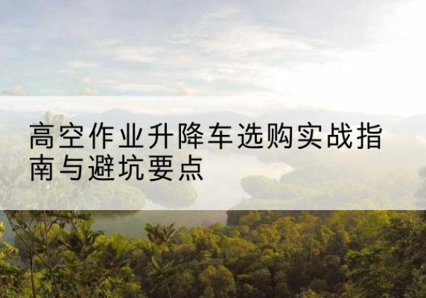 当阳升降车怎么选-高空作业升降车选购实战指南与避坑要点