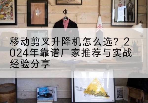 当阳升降平台厂家推荐-移动剪叉升降机怎么选？2024年靠谱厂家推荐与实战经验分享