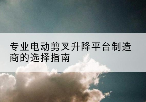 当阳电动剪叉升降平台厂家-专业电动剪叉升降平台制造商的选择指南