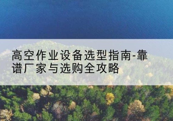 当阳升降车厂家-高空作业设备选型指南-靠谱厂家与选购全攻略