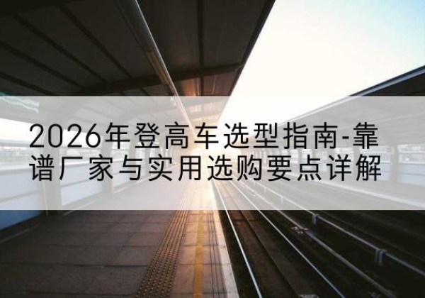 当阳登高车厂家推荐-2026年登高车选型指南-靠谱厂家与实用选购要点详解